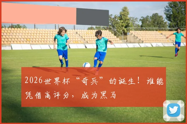 2026世界杯“奇兵”的诞生！谁能凭借高评分，成为黑马