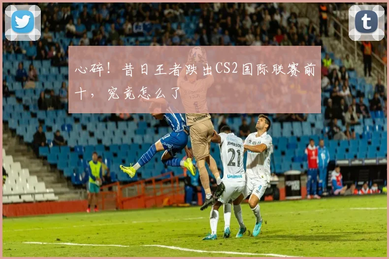 心碎！昔日王者跌出CS2国际联赛前十，究竟怎么了