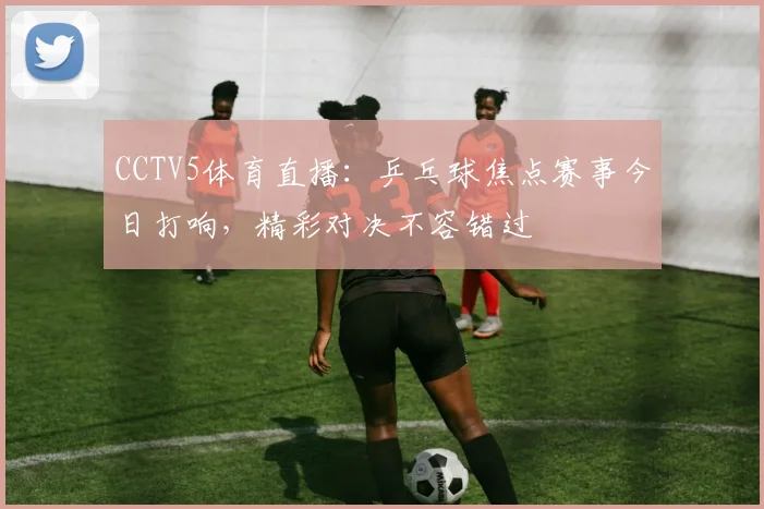 CCTV5体育直播：乒乓球焦点赛事今日打响，精彩对决不容错过