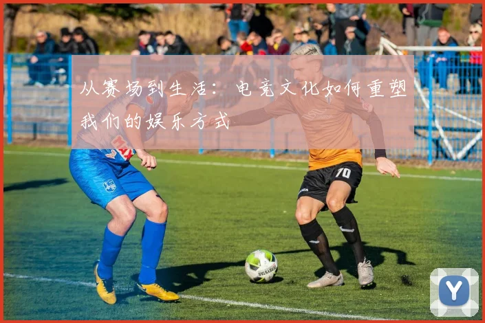 从赛场到生活：电竞文化如何重塑我们的娱乐方式