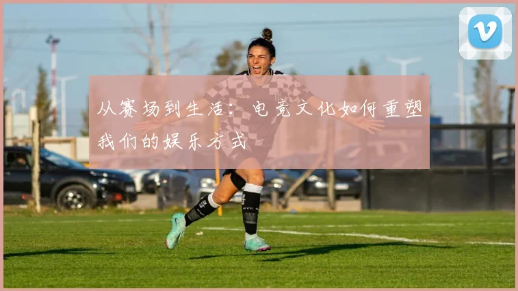 从赛场到生活：电竞文化如何重塑我们的娱乐方式
